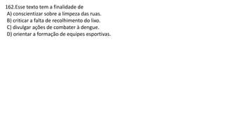 162.Esse texto tem a finalidade de
A) conscientizar sobre a limpeza das ruas.
B) criticar a falta de recolhimento do lixo.
C) divulgar ações de combater à dengue.
D) orientar a formação de equipes esportivas.
 