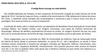 PROVA BRASIL 2019: NÍVEL 8. 375 A 399
A antiga Roma ressurge em cada detalhe
Dos 20.000 habitantes de Pompéia, só dois escaparam da fulminante erupção do vulcão Vesúvio em 24 de
agosto de 79 d.C. Varrida do mapa em horas, a cidade só foi encontrada em 1748, debaixo de 6 metros de cinzas.
Por ironia, a catástrofe salvou Pompéia dos conquistadores e preservou-a para o futuro, como uma jóia ar-
queológica. Para quem já esteve lá, a visita é inesquecível.
A profusão de dados sobre a cidade permitiu ao Laboratório de Realidade Virtual Avançada da Universidade
Carnegie Mellon, nos Estados Unidos, criar imagens minuciosas, com apoio do instituto Americano de
Arqueologia. Milhares de detalhes arquitetônicos tornaram-se visíveis. As imagens mostram até que nas casas
dos ricos se comia pão branco, de farinha de trigo, enquanto na dos pobres comia-se pão preto, de centeio.
Outro megaprojeto, para ser concluído em 2020, da Universidade da Califórnia, trata da restauração virtual
da história de Roma, desde os primeiros habitantes, no século XV a.C., até a decadência, no século V. Guias
turísticos virtuais conduzirão o visitante por paisagens animadas por figurantes. Edifícios, monumentos, ruas,
aquedutos, termas e sepulturas desfilarão, interativamente. Será possível percorrer vinte séculos da história
num dia. E ver com os próprios olhos tudo aquilo que a literatura esforçou-se para contar com palavras.Revista
Superinteressante, dezembro de 1998, p. 63.
 
