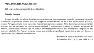 PROVA BRASIL 2017: NÍVEL 7. 350 A 374
164. Leia o texto para responder à questão abaixo:
Servidão Humana
A maior migração forçada da História começou lentamente e acompanhou a expansão européia de conquista
e comércio. Os primeiros escravos africanos chegaram ao Novo Mundo em 1509, mas foram poucos até 1530,
quando Portugal, primeira nação européia a negociar com os reinos negros da África Ocidental, começou a mandar
escravos para as plantações de cana-de-açúcar no Brasil. O sofrimento da travessia era imenso. Arrancados às
famílias, acorrentados e levados a pé até o litoral, amontoados em barracões para o embarque, a degradação dos
escravos não tinha fim. Ficavam semanas, meses, acorrentados em porões de navios, lado a lado com doentes e
agonizantes, sem saber que destino teriam.
Revista VEJA. Especial do Milênio. São Paulo:
Editora Abril, ano 31, n. 51, dez. 1999. p. 110
 