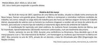 História do 8 de março
No Dia 8 de março de 1857, operárias de uma fábrica de tecidos, situada na cidade norte americana de
Nova Iorque, fizeram uma grande greve. Ocuparam a fábrica e começaram a reivindicar melhores condições de
trabalho, tais como: redução na carga diária de trabalho para dez horas (as fábricas exigiam 16 horas de trabalho
diário), equiparação de salários com os homens (as mulheres chegavam a receber até um terço do salário de um
homem, para executar o mesmo tipo de trabalho) e tratamento digno dentro do ambiente de trabalho.
A manifestação foi reprimida com total violência. As mulheres foram trancadas dentro da fábrica, que
foi incendiada. Aproximadamente 130 tecelãs morreram carbonizadas, num ato totalmente desumano.
Porém, somente no ano de 1910, durante uma conferência na Dinamarca, ficou decidido que o 8 de
março passaria a ser o "Dia Internacional da Mulher", em homenagem as mulheres que morreram na fábrica em
1857. Mas somente no ano de 1975, através de um decreto, a data foi oficializada pela ONU (Organização das
Nações Unidas).
http://www.suapesquisa.com/dia_internacional_da_mulher.htm
PROVA BRASIL 2017: NÍVEL 6. 325 A 349
165. Leia o texto para responder a questão abaixo:
 