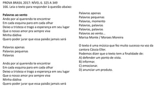 PROVA BRASIL 2017: NÍVEL 6. 325 A 349
166. Leia o texto para responder à questão abaixo:
Palavras ao vento
Ando por aí querendo te encontrar
Em cada esquina paro em cada olhar
Deixo a tristeza e trago a esperança em seu lugar
Que o nosso amor pra sempre viva
Minha dádiva
Quero poder jurar que essa paixão jamais será
Palavras apenas
Palavras pequenas
Palavras
Ando por aí querendo te encontrar
Em cada esquina paro em cada olhar
Deixo a tristeza e trago a esperança em seu lugar
Que o nosso amor pra sempre viva
Minha dádiva
Quero poder jurar que essa paixão jamais será
Palavras apenas
Palavras pequenas
Palavras, momento
Palavras, palavras
Palavras, palavras
Palavras ao vento...
Marisa Monte / Moraes Moreira
O texto é uma música que fez muito sucesso na voz da
cantora Cássia Eller.
Podemos dizer que o texto tem a finalidade de:
A) defender um ponto de vista.
B) informar.
C) emocionar.
D) anunciar um produto.
 