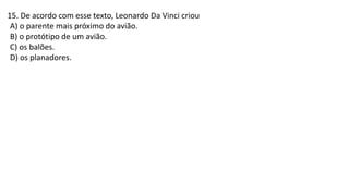 15. De acordo com esse texto, Leonardo Da Vinci criou
A) o parente mais próximo do avião.
B) o protótipo de um avião.
C) os balões.
D) os planadores.
 