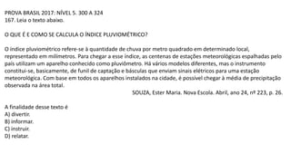 PROVA BRASIL 2017: NÍVEL 5. 300 A 324
167. Leia o texto abaixo.
O QUE É E COMO SE CALCULA O ÍNDICE PLUVIOMÉTRICO?
O índice pluviométrico refere-se à quantidade de chuva por metro quadrado em determinado local,
representado em milímetros. Para chegar a esse índice, as centenas de estações meteorológicas espalhadas pelo
país utilizam um aparelho conhecido como pluviômetro. Há vários modelos diferentes, mas o instrumento
constitui-se, basicamente, de funil de captação e básculas que enviam sinais elétricos para uma estação
meteorológica. Com base em todos os aparelhos instalados na cidade, é possível chegar à média de precipitação
observada na área total.
SOUZA, Ester Maria. Nova Escola. Abril, ano 24, nº 223, p. 26.
A finalidade desse texto é
A) divertir.
B) informar.
C) instruir.
D) relatar.
 