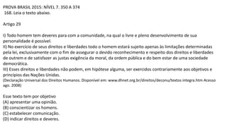 PROVA BRASIL 2015: NÍVEL 7. 350 A 374
168. Leia o texto abaixo.
Artigo 29
I) Todo homem tem deveres para com a comunidade, na qual o livre e pleno desenvolvimento de sua
personalidade é possível.
II) No exercício de seus direitos e liberdades todo o homem estará sujeito apenas às limitações determinadas
pela lei, exclusivamente com o fim de assegurar o devido reconhecimento e respeito dos direitos e liberdades
de outrem e de satisfazer as justas exigência da moral, da ordem pública e do bem estar de uma sociedade
democrática.
III) Esses direitos e liberdades não podem, em hipótese alguma, ser exercidos contrariamente aos objetivos e
princípios das Nações Unidas.
(Declaração Universal dos Direitos Humanos. Disponível em: www.dhnet.org.br/direitos/deconu/textos integra.htm Acesso
ago. 2008)
Esse texto tem por objetivo
(A) apresentar uma opinião.
(B) conscientizar os homens.
(C) estabelecer comunicação.
(D) indicar direitos e deveres.
 