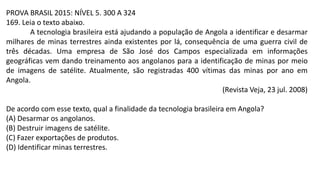 PROVA BRASIL 2015: NÍVEL 5. 300 A 324
169. Leia o texto abaixo.
A tecnologia brasileira está ajudando a população de Angola a identificar e desarmar
milhares de minas terrestres ainda existentes por lá, consequência de uma guerra civil de
três décadas. Uma empresa de São José dos Campos especializada em informações
geográficas vem dando treinamento aos angolanos para a identificação de minas por meio
de imagens de satélite. Atualmente, são registradas 400 vítimas das minas por ano em
Angola.
(Revista Veja, 23 jul. 2008)
De acordo com esse texto, qual a finalidade da tecnologia brasileira em Angola?
(A) Desarmar os angolanos.
(B) Destruir imagens de satélite.
(C) Fazer exportações de produtos.
(D) Identificar minas terrestres.
 