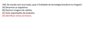169. De acordo com esse texto, qual a finalidade da tecnologia brasileira em Angola?
(A) Desarmar os angolanos.
(B) Destruir imagens de satélite.
(C) Fazer exportações de produtos.
(D) Identificar minas terrestres.
 