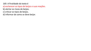 169. A finalidade do texto é
a) esclarecer os tipos de beijos e suas reações.
b) alertar os riscos de beijos.
c) criticar os tipos de beijos.
d) informar de como se deve beijar.
 
