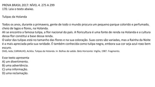 PROVA BRASIL 2017: NÍVEL 4. 275 A 299
170. Leia o texto abaixo.
Tulipas da Holanda
Todos os anos, durante a primavera, gente de todo o mundo procura um pequeno parque colorido e perfumado,
cheio de lagos e flores, na Holanda.
Ali se encontra a famosa tulipa, a flor nacional do país. A floricultura é uma fonte de renda na Holanda e a cultura
dessa flor constitui a base dessa renda.
O valor das tulipas está no tamanho das flores e na sua coloração. Suas cores são variadas, mas a Rainha da Noite
é a mais apreciada pela sua raridade. É também conhecida como tulipa negra, embora sua cor seja azul-roxo bem
escuro.
DIAS, Ieda; CARVALHO, Aciléia. Tulipas da Holanda. In: Bolhas de sabão. Belo Horizonte: Vigília, 1987. Fragmento.
Esse texto apresenta
A) um divertimento.
B) uma advertência.
C) uma informação.
D) uma reclamação.
 