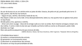 PROVA BRASIL 2015: NÍVEL 3. 250 A 274
171. Leia o texto abaixo.
O leão e o ratinho
Ao sair do buraco viu-se um ratinho entre as patas do leão. Estacou, de pelos em pé, paralisado pelo terror. O
leão, porém, não lhe fez mal nenhum.
– Segue em paz, ratinho; não tenhas medo de teu rei.
Dias depois o leão caiu numa rede. Urrou desesperadamente, bateu-se, mas quanto mais se agitava mais preso
no laço ficava.
Atraído pelos urros, apareceu o ratinho.
– Amor com amor se paga – disse ele lá consigo e pôs-se a roer as cordas. Num instante conseguiu romper uma
das malhas. E como a rede era das tais que rompida a primeira malha as outras se afrouxavam, pode o leão
deslindar-se e fugir.
Mais vale paciência pequenina do que arrancos de leão.
LOBATO, Monteiro. Fábulas. São Paulo: Brasiliense, 1958. Fragmento. *Adaptado: Reforma Ortográfica.
A finalidade desse texto é
A) analisar o comportamento dos animais.
B) apresentar um ensinamento moral.
C) descrever as características dos animais.
D) mostrar um traço da personalidade do leão.
 