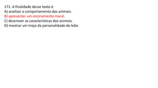 171. A finalidade desse texto é
A) analisar o comportamento dos animais.
B) apresentar um ensinamento moral.
C) descrever as características dos animais.
D) mostrar um traço da personalidade do leão.
 