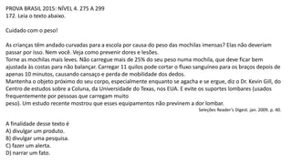 PROVA BRASIL 2015: NÍVEL 4. 275 A 299
172. Leia o texto abaixo.
Cuidado com o peso!
As crianças têm andado curvadas para a escola por causa do peso das mochilas imensas? Elas não deveriam
passar por isso. Nem você. Veja como prevenir dores e lesões.
Torne as mochilas mais leves. Não carregue mais de 25% do seu peso numa mochila, que deve ficar bem
ajustada às costas para não balançar. Carregar 11 quilos pode cortar o fluxo sanguíneo para os braços depois de
apenas 10 minutos, causando cansaço e perda de mobilidade dos dedos.
Mantenha o objeto próximo do seu corpo, especialmente enquanto se agacha e se ergue, diz o Dr. Kevin Gill, do
Centro de estudos sobre a Coluna, da Universidade do Texas, nos EUA. E evite os suportes lombares (usados
frequentemente por pessoas que carregam muito
peso). Um estudo recente mostrou que esses equipamentos não previnem a dor lombar.
Seleções Reader’s Digest. jan. 2009. p. 40.
A finalidade desse texto é
A) divulgar um produto.
B) divulgar uma pesquisa.
C) fazer um alerta.
D) narrar um fato.
 