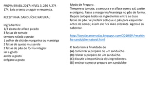 PROVA BRASIL 2017: NÍVEL 3. 250 A 274
174. Leia o texto a seguir e responda.
RECEITINHA: SANDUÍCHE NATURAL
Ingredientes:
1/2 xícara de alface picado
3 fatias de tomate
cenoura ralada a gosto
1 colher de chá de margarina ou manteiga
2 fatias de queijo mussarela
2 fatias de pão de forma integral
sal a gosto
azeite a gosto
orégano a gosto
Modo de Preparo:
Tempere o tomate, a cenoura e o alface com o sal, azeite
e orégano. Passe a margarina/manteiga no pão de forma.
Depois coloque todos os ingredientes entre as duas
fatias de pão. Se preferir coloque o pão para esquentar
antes de comer, assim ele fica mais crocante. Agora é só
saborear.
http://corujasantenadas.blogspot.com/2010/04/receitin
ha-sanduiche-natural.html
O texto tem a finalidade de
(A) comentar o preparo de um sanduíche.
(B) relatar o preparo de um sanduíche.
(C) discutir a importância dos ingredientes.
(D) ensinar como se prepara um sanduíche
 