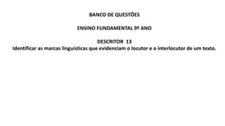 BANCO DE QUESTÕES
ENSINO FUNDAMENTAL 9º ANO
DESCRITOR 13
Identificar as marcas linguísticas que evidenciam o locutor e o interlocutor de um texto.
 
