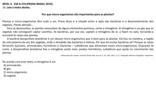 NÍVEL 3. 250 A 274 (PROVA BRASIL 2019).
16. Leia o texto abaixo.
Por que micro-organismos são importantes para as plantas?
Plantas e micro-organismos têm tudo a ver. Prova disso é a relação entre a ação das bactérias e o desenvolvimento dos
vegetais. Preste atenção...
Para se desenvolver, as plantas necessitam de alguns elementos químicos, como o nitrogênio. O nitrogênio é um gás que os
vegetais não conseguem captar sozinhos. As bactérias, por sua vez, captam o nitrogênio do ar, o fixam no solo, tornando-o
acessível às raízes das plantas.
A bactéria Azospirillum brasilense é um desses micro-organismos que é bom para as plantas. Ela fica na rizosfera, a região
do solo próxima da raiz dos vegetais, onde a atividade das bactérias é intensa. Por que há muitas bactérias ali? Porque as raízes
fornecem açúcares, aminoácidos, hormônios e vitaminas – substâncias que alimentam esses micro-organismos. Enquanto se
nutre, a Azospirullium brasilense fixa o nitrogênio ainda mais: produz hormônios, substância que ajuda no crescimento das
plantas.
Ciência hoje das crianças. Instituto Ciência Hoje. Ano 24. n. 221. Mar. 2011. p. 12. *Adaptado: Reforma Ortográfica. Fragmento.
De acordo com esse texto, o nitrogênio é um
A) aminoácido.
B) gás.
C) micro-organismo.
D) vegetal.
 