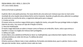 PROVA BRASIL 2015: NÍVEL 3. 250 A 274
175. Leia o texto abaixo.
Como se formam as pérolas?
A pérola não é uma pedra preciosa. Ela nasce dentro de uma ostra (um molusco que vive no mar) como
resultado de uma reação natural desse bicho contra invasores. Quando um grão de areia, plâncton ou pedaço
de coral entra na concha da ostra, o organismo dela parte para o ataque!
1. A ostra se irrita
O invasor entra na concha e segue direto para a região do manto, uma pele fina que protege todos os órgãos
internos da ostra. Isso causa um tipo de irritação no bicho.
2. Hora da imobilização
O manto reage dobrando-se sobre o invasor como se fizesse um embrulho. Assim, isola o que entrou e
mantém o corpo e os órgãos do molusco bem protegidos.
3. Defesa em ação
A ostra libera uma substância brilhante (o nácar ou madrepérola), que endurece bem rápido e forma uma
camada protetora ao redor do intruso. É a defesa da ostra!
4. Em camadas
O bicho continua a liberar mais e mais substância, formando uma bolota dura, que é a pérola. Como a ostra
não para de mandar nácar, a pérola cresce cada vez mais.
 