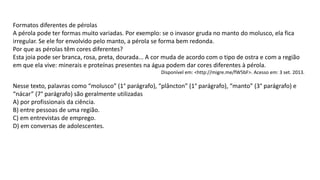 Formatos diferentes de pérolas
A pérola pode ter formas muito variadas. Por exemplo: se o invasor gruda no manto do molusco, ela fica
irregular. Se ele for envolvido pelo manto, a pérola se forma bem redonda.
Por que as pérolas têm cores diferentes?
Esta joia pode ser branca, rosa, preta, dourada... A cor muda de acordo com o tipo de ostra e com a região
em que ela vive: minerais e proteínas presentes na água podem dar cores diferentes à pérola.
Disponível em: <http://migre.me/fW5bF>. Acesso em: 3 set. 2013.
Nesse texto, palavras como “molusco” (1° parágrafo), “plâncton” (1° parágrafo), “manto” (3° parágrafo) e
“nácar” (7° parágrafo) são geralmente utilizadas
A) por profissionais da ciência.
B) entre pessoas de uma região.
C) em entrevistas de emprego.
D) em conversas de adolescentes.
 