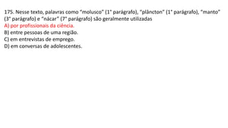 175. Nesse texto, palavras como “molusco” (1° parágrafo), “plâncton” (1° parágrafo), “manto”
(3° parágrafo) e “nácar” (7° parágrafo) são geralmente utilizadas
A) por profissionais da ciência.
B) entre pessoas de uma região.
C) em entrevistas de emprego.
D) em conversas de adolescentes.
 