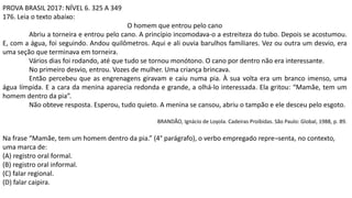 PROVA BRASIL 2017: NÍVEL 6. 325 A 349
176. Leia o texto abaixo:
O homem que entrou pelo cano
Abriu a torneira e entrou pelo cano. A princípio incomodava-o a estreiteza do tubo. Depois se acostumou.
E, com a água, foi seguindo. Andou quilômetros. Aqui e ali ouvia barulhos familiares. Vez ou outra um desvio, era
uma seção que terminava em torneira.
Vários dias foi rodando, até que tudo se tornou monótono. O cano por dentro não era interessante.
No primeiro desvio, entrou. Vozes de mulher. Uma criança brincava.
Então percebeu que as engrenagens giravam e caiu numa pia. À sua volta era um branco imenso, uma
água límpida. E a cara da menina aparecia redonda e grande, a olhá-lo interessada. Ela gritou: “Mamãe, tem um
homem dentro da pia”.
Não obteve resposta. Esperou, tudo quieto. A menina se cansou, abriu o tampão e ele desceu pelo esgoto.
BRANDÃO, Ignácio de Loyola. Cadeiras Proibidas. São Paulo: Global, 1988, p. 89.
Na frase “Mamãe, tem um homem dentro da pia.” (4° parágrafo), o verbo empregado repre¬senta, no contexto,
uma marca de:
(A) registro oral formal.
(B) registro oral informal.
(C) falar regional.
(D) falar caipira.
 