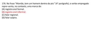 176. Na frase “Mamãe, tem um homem dentro da pia.” (4° parágrafo), o verbo empregado
repre¬senta, no contexto, uma marca de:
(A) registro oral formal.
(B) registro oral informal.
(C) falar regional.
(D) falar caipira.
 