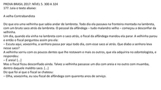 PROVA BRASIL 2017: NÍVEL 5. 300 A 324
177. Leia o texto abaixo:
A velha Contrabandista
Diz que era uma velhinha que sabia andar de lambreta. Todo dia ela passava na fronteira montada na lambreta,
com um bruto saco atrás da lambreta. O pessoal da alfândega – tudo malandro velho – começou a desconfiar da
velhinha.
Um dia, quando ela vinha na lambreta com o saco atrás, o fiscal da alfândega mandou ela parar. A velhinha parou
e então o fiscal perguntou assim pra ela:
– Escuta aqui, vovozinha, a senhora passa por aqui todo dia, com esse saco aí atrás. Que diabo a senhora leva
nesse saco?
A velhinha sorriu com os poucos dentes que lhe restavam e mais os outros, que ela adquirira no odontologista, e
respondeu:
– É areia! [...]
Mas o fiscal ficou desconfiado ainda. Talvez a velhinha passasse um dia com areia e no outro com muamba,
dentro daquele maldito saco. [...]
Diz que foi aí que o fiscal se chateou:
– Olha, vovozinha, eu sou fiscal de alfândega com quarenta anos de serviço.
 