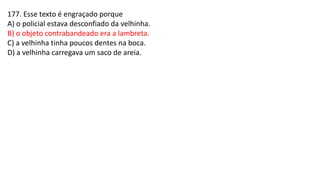 177. Esse texto é engraçado porque
A) o policial estava desconfiado da velhinha.
B) o objeto contrabandeado era a lambreta.
C) a velhinha tinha poucos dentes na boca.
D) a velhinha carregava um saco de areia.
 