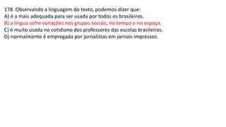 178. Observando a linguagem do texto, podemos dizer que:
A) é a mais adequada para ser usada por todos os brasileiros.
B) a língua sofre variações nos grupos sociais, no tempo e no espaço.
C) é muito usada no cotidiano dos professores das escolas brasileiras.
D) normalmente é empregada por jornalistas em jornais impressos.
 