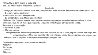 PROVA BRASIL 2017: NÍVEL 5. 300 A 324
179. Leia o texto abaixo e responda à questão.
Domingão
Domingo, eu passei o dia todo de bode. Mas, no começo da noite, melhorei e resolvei bater um fio para o Zeca.
— E aí, cara? Vamos ao cinema?
— Sei lá, Marcos. Estou meio pra baixo....
— Eu também tava, cara. Mas já estou melhor!
E lá fomos nós. O ônibus atrasou, e nós pagamos o maior mico, porque, quando chegamos, o filme já tinha
começado. Teve até um mane que perguntou se a gente tinha chegado para a próxima sessão.
Saímos de lá, comentando:
— Que filme massa!
— Maneiro mesmo!
Mas já era tarde, e nem deu para contar os últimos babados pro Zeca. Afinal, segunda-feira é de trampo e eu
detesto queimar o filme com o patrão. Não vejo a hora de chegar de novo para eu agitar um pouco mais.
CAVÉQUIA. Márcia Paganini. In: http://ensinocomalegria.blogspot.com
Os dois personagens que conversam nesse texto são
A) adultos
B) crianças
C) idosos
D) jovens.
 