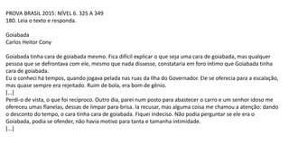 PROVA BRASIL 2015: NÍVEL 6. 325 A 349
180. Leia o texto e responda.
Goiabada
Carlos Heitor Cony
Goiabada tinha cara de goiabada mesmo. Fica difícil explicar o que seja uma cara de goiabada, mas qualquer
pessoa que se defrontava com ele, mesmo que nada dissesse, constataria em foro íntimo que Goiabada tinha
cara de goiabada.
Eu o conheci há tempos, quando jogava pelada nas ruas da Ilha do Governador. Ele se oferecia para a escalação,
mas quase sempre era rejeitado. Ruim de bola, era bom de gênio.
[...]
Perdi-o de vista, o que foi recíproco. Outro dia, parei num posto para abastecer o carro e um senhor idoso me
ofereceu umas flanelas, dessas de limpar para-brisa. Ia recusar, mas alguma coisa me chamou a atenção: dando
o desconto do tempo, o cara tinha cara de goiabada. Fiquei indeciso. Não podia perguntar se ele era o
Goiabada, podia se ofender, não havia motivo para tanta e tamanha intimidade.
[...]
 