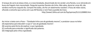 O tanque do carro já estava cheio, e o novo Goiabada, desanimado de me vender uma flanela, ia se retirando em
busca de freguês mais necessitado. Perguntei quantas flanelas ele tinha. Não sabia, devia ter umas 40, não
vendera nenhuma naquele dia. Comprei-lhe todas, ele fez um abatimento razoável. E ficou de mãos vazias,
olhando o estranho que sumia com suas 40 flanelas e nem fizera questão do troco.
http://www1.folha.uol.com.br/fsp/opiniao/fz1111200803.htm
Ao iniciar o texto com a frase – “Goiabada tinha cara de goiabada mesmo”, o produtor causa no leitor
(A) expectativa para descobrir o que é “cara de goiabada mesmo”.
(B) surpresa pela forma de explicar o que é goiabada.
(C) confusão para entender o significado das palavras.
(D) indignação pela crítica à goiabada.
 