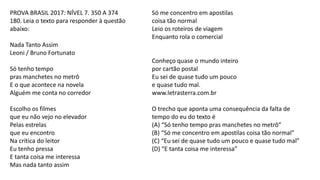 PROVA BRASIL 2017: NÍVEL 7. 350 A 374
180. Leia o texto para responder à questão
abaixo:
Nada Tanto Assim
Leoni / Bruno Fortunato
Só tenho tempo
pras manchetes no metrô
E o que acontece na novela
Alguém me conta no corredor
Escolho os filmes
que eu não vejo no elevador
Pelas estrelas
que eu encontro
Na crítica do leitor
Eu tenho pressa
E tanta coisa me interessa
Mas nada tanto assim
Só me concentro em apostilas
coisa tão normal
Leio os roteiros de viagem
Enquanto rola o comercial
Conheço quase o mundo inteiro
por cartão postal
Eu sei de quase tudo um pouco
e quase tudo mal.
www.letrasterra.com.br
O trecho que aponta uma consequência da falta de
tempo do eu do texto é
(A) “Só tenho tempo pras manchetes no metrô”
(B) “Só me concentro em apostilas coisa tão normal”
(C) “Eu sei de quase tudo um pouco e quase tudo mal”
(D) “E tanta coisa me interessa”
 