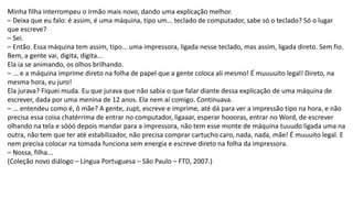 Minha filha interrompeu o irmão mais novo, dando uma explicação melhor.
– Deixa que eu falo: é assim, é uma máquina, tipo um... teclado de computador, sabe só o teclado? Só o lugar
que escreve?
– Sei.
– Então. Essa máquina tem assim, tipo... uma impressora, ligada nesse teclado, mas assim, ligada direto. Sem fio.
Bem, a gente vai, digita, digita...
Ela ia se animando, os olhos brilhando.
– ... e a máquina imprime direto na folha de papel que a gente coloca ali mesmo! É muuuuito legal! Direto, na
mesma hora, eu juro!
Ela jurava? Fiquei muda. Eu que jurava que não sabia o que falar diante dessa explicação de uma máquina de
escrever, dada por uma menina de 12 anos. Ela nem aí comigo. Continuava.
– ... entendeu como é, ô mãe? A gente, zupt, escreve e imprime, até dá para ver a impressão tipo na hora, e não
precisa essa coisa chatérrima de entrar no computador, ligaaar, esperar hoooras, entrar no Word, de escrever
olhando na tela e sóóó depois mandar para a impressora, não tem esse monte de máquina tuuudo ligada uma na
outra, não tem que ter até estabilizador, não precisa comprar cartucho caro, nada, nada, mãe! É muuuito legal. E
nem precisa colocar na tomada funciona sem energia e escreve direto na folha da impressora.
– Nossa, filha...
(Coleção novo diálogo – Língua Portuguesa – São Paulo – FTD, 2007.)
 