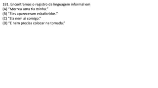 181. Encontramos o registro da linguagem informal em
(A) “Morreu uma tia minha.”
(B) “Eles apareceram esbaforidos.”
(C) “Ela nem aí comigo.”
(D) “E nem precisa colocar na tomada.”
 