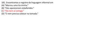 181. Encontramos o registro da linguagem informal em
(A) “Morreu uma tia minha.”
(B) “Eles apareceram esbaforidos.”
(C) “Ela nem aí comigo.”
(D) “E nem precisa colocar na tomada.”
 