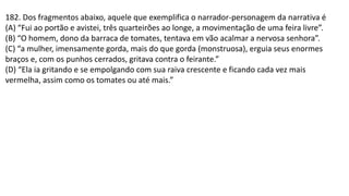 182. Dos fragmentos abaixo, aquele que exemplifica o narrador-personagem da narrativa é
(A) “Fui ao portão e avistei, três quarteirões ao longe, a movimentação de uma feira livre”.
(B) “O homem, dono da barraca de tomates, tentava em vão acalmar a nervosa senhora”.
(C) “a mulher, imensamente gorda, mais do que gorda (monstruosa), erguia seus enormes
braços e, com os punhos cerrados, gritava contra o feirante.”
(D) “Ela ia gritando e se empolgando com sua raiva crescente e ficando cada vez mais
vermelha, assim como os tomates ou até mais.”
 