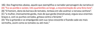 182. Dos fragmentos abaixo, aquele que exemplifica o narrador-personagem da narrativa é
(A) “Fui ao portão e avistei, três quarteirões ao longe, a movimentação de uma feira livre”.
(B) “O homem, dono da barraca de tomates, tentava em vão acalmar a nervosa senhora”.
(C) “a mulher, imensamente gorda, mais do que gorda (monstruosa), erguia seus enormes
braços e, com os punhos cerrados, gritava contra o feirante.”
(D) “Ela ia gritando e se empolgando com sua raiva crescente e ficando cada vez mais
vermelha, assim como os tomates ou até mais.”
 