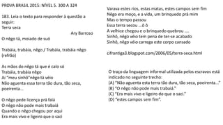 PROVA BRASIL 2015: NÍVEL 5. 300 A 324
183. Leia o texto para responder à questão a
seguir:
Terra seca
Ary Barroso
O nêgo tá, moiado de suó
Trabáia, trabáia, nêgo / Trabáia, trabáia nêgo
(refrão)
As mãos do nêgo tá que é calo só
Trabáia, trabáia nêgo
Ai “meu sinhô”nêgo tá véio
Não aguenta essa terra tão dura, tão seca,
poeirenta...
O nêgo pede licença prá falá
O nêgo não pode mais trabaiá
Quando o nêgo chegou por aqui
Era mais vivo e ligeiro que o saci
Varava estes rios, estas matas, estes campos sem fim
Nêgo era moço, e a vida, um brinquedo prá mim
Mas o tempo passou
Essa terra secou ...ô ô
A velhice chegou e o brinquedo quebrou ....
Sinhô, nêgo véio tem pena de ter-se acabado
Sinhô, nêgo véio carrega este corpo cansado
cifrantiga3.blogspot.com/2006/05/terra-seca.html
O traço da linguagem informal utilizada pelos escravos está
indicado no seguinte trecho:
(A) “Não aguenta esta terra tão dura, tão seca, poeirenta...”
(B) “O nêgo não pode mais trabaiá.”
(C) “Era mais vivo e ligeiro do que o saci.”
(D) “estes campos sem fim”.
 
