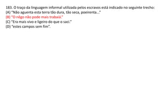 183. O traço da linguagem informal utilizada pelos escravos está indicado no seguinte trecho:
(A) “Não aguenta esta terra tão dura, tão seca, poeirenta...”
(B) “O nêgo não pode mais trabaiá.”
(C) “Era mais vivo e ligeiro do que o saci.”
(D) “estes campos sem fim”.
 