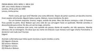 PROVA BRASIL 2015: NÍVEL 5. 300 A 324
184. Leia o texto abaixo e responda.
Londres, 29 de junho de 1894
Lenora, minha prima
Perdi o sono, por que será? Mamãe uma visita diferente. Depois do jantar ouvimos um barulho enorme.
Eram cavalos relinchando. Alguém bateu à porta. Watson, nosso mordomo, foi abrir.
Era um homem esquisito: branco, magro, vestido de preto. Meu cão Brutus começou a latir. O homem
ficou parado na porta. Disse Watson que uma roda de sua carruagem havia se quebrado. Mamãe convidou o
desconhecido para entrar. Ele deu um sorriso largo, estranho.
Talvez eu estivesse com sono, mas quando ele passou diante do espelho, ele não apareceu. Mamãe
ofereceu chá ao estrangeiro. Ele disso que seu nome era Drácula e que morava num lugar chama Transilvânia. E
dá dormir com tudo isso? Escreve.
Edgard
Assinale a alternativa que indica quem escreveu e quem recebeu a carta.
(A) Edgard e Drácula.
(B) Lenora e Watson.
(C) Edgard e Lenora.
(D) Drácula e Watson.
 