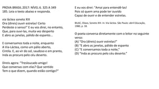 PROVA BRASIL 2017: NÍVEL 6. 325 A 349
185. Leia o texto abaixo e responda.
via láctea soneto XIII
Ora (direis) ouvir estrelas! Certo
Perdeste o senso!" E eu vos direi, no entanto,
Que, para ouvi-las, muita vez desperto
E abro as janelas, pálido de espanto...
E conversamos toda a noite, enquanto
A Via-Láctea, como um pálio aberto,
Cintila. E, ao vir do sol, saudoso e em pranto,
Inda as procuro pelo céu deserto.
Direis agora: "Tresloucado amigo!
Que conversas com elas? Que sentido
Tem o que dizem, quando estão contigo?"
E eu vos direi: "Amai para entendê-las!
Pois só quem ama pode ter ouvido
Capaz de ouvir e de entender estrelas.
BILAC, Olavo, Soneto XIII. In: Via láctea. São Paulo: abril Educação,
1980, p. 18.
O poeta conversa diretamente com o leitor no seguinte
verso:
(A) “Ora (direis) ouvir estrelas!”
(B) “E abro as janelas, pálido de espanto
(C) “E conversamos toda a noite,”
(D) “Inda as procuro pelo céu deserto.”
 