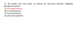 17. De acordo com esse texto, na pintura de Jean-Léon Gérome, Napoleão
Bonaparte montava
A) um cavalo marrom.
B) um corcel branco.
C) uma mula branca.
D) uma mula castanha.
 