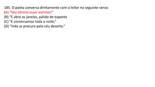 185. O poeta conversa diretamente com o leitor no seguinte verso:
(A) “Ora (direis) ouvir estrelas!”
(B) “E abro as janelas, pálido de espanto
(C) “E conversamos toda a noite,”
(D) “Inda as procuro pelo céu deserto.”
 