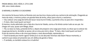 PROVA BRASIL 2015: NÍVEL 4. 275 A 299
186. Leia o texto abaixo.
O MENINO, O BURRO E O CACHORRO
Um menino foi buscar lenha na floresta com seu burrico e levou junto seu cachorro de estimação. Chegando ao
meio da mata, o menino juntou um grande feixe de lenha, olhou para o burro, e exclamou:
— Vou colocar uma carga de lenha de lascar nesse burro! Então, o jumento virou-se para ele e respondeu:
— É claro, não é você quem vai levar!
O menino, muito admirado com o fato de o burro ter falado, correu e foi direto contar tudo ao seu pai. Ao
chegar em casa, quase sem fôlego, disse:
— Pai, eu tava na mata, juntando lenha e, depois de preparar uma carga para trazer, eu disse que ia colocar ela
na garupa do burro. Acredite se quiser, ele se virou pra mim e disse: "É claro, não é você quem vai levar!".
O pai do menino olhou-o de cima para baixo e, meio desconfiado, repreendeu-o:
— Você tá dando pra mentir agora? Onde já se viu tal absurdo? Animais não falam! Nesse momento, o
cachorro que estava ali presente saiu em defesa do garoto e falou:
— É verdade, eu também estava lá e vi tudinho!
 