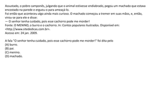 Assustado, o pobre camponês, julgando que o animal estivesse endiabrado, pegou um machado que estava
encostado na parede e ergueu-o para ameaçá-lo.
Foi então que aconteceu algo ainda mais curioso. O machado começou a tremer em suas mãos, e, então,
virou-se para ele e disse:
— O senhor tenha cuidado, pois esse cachorro pode me morder!
Fonte: O MENINO, o burro e o cachorro. In: Contos populares ilustrados. Disponível em:
<http://www.sitededicas.com.br>.
Acesso em: 24 jan. 2009.
A fala "O senhor tenha cuidado, pois esse cachorro pode me morder!" foi dita pelo
(A) burro.
(B) pai.
(C) menino.
(D) machado.
 
