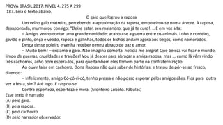 PROVA BRASIL 2017: NÍVEL 4. 275 A 299
187. Leia o texto abaixo.
O galo que logrou a raposa
Um velho galo matreiro, percebendo a aproximação da raposa, empoleirou-se numa árvore. A raposa,
desapontada, murmurou consigo: “Deixe estar, seu malandro, que já te curo!. .. E em voz alta:
– Amigo, venho contar uma grande novidade: acabou-se a guerra entre os animais. Lobo e cordeiro,
gavião e pinto, onça e veado, raposa e galinhas, todos os bichos andam agora aos beijos, como namorados.
Desça desse poleiro e venha receber o meu abraço de paz e amor.
– Muito bem! – exclama o galo. Não imagina como tal notícia me alegra! Que beleza vai ficar o mundo,
limpo de guerras, crueldades e traições! Vou já descer para abraçar a amiga raposa, mas ... como lá vêm vindo
três cachorros, acho bom esperá-los, para que também eles tomem parte na confraternização.
Ao ouvir falar em cachorro, Dona Raposa não quis saber de histórias, e tratou de pôr-se ao fresco,
dizendo:
– Infelizmente, amigo Có-có-ri-có, tenho pressa e não posso esperar pelos amigos cães. Fica para outra
vez a festa, sim? Até logo. E raspou-se.
Contra esperteza, esperteza e meia. (Monteiro Lobato. Fábulas)
Esse texto é narrado
(A) pelo galo.
(B) pela raposa.
(C) pelo cachorro.
(D) pelo narrador observador.
 