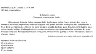 PROVA BRASIL 2017: NÍVEL 4. 275 A 299
189. Leia o texto abaixo.
O discutível amigo
O homem é o maior amigo do cão...
Há um pouco de ironia, é claro, nessa verdade. A coleira que o diga. Poucos animais têm, como o
homem o instinto da propriedade, o sentido de posse. Pelo que eu observei, ao longo do meu latir pela vida, a
frase devia ser modificada: o homem é o maior amigo do seu cão. Gosta do que é dele, raramente suporta o dos
outros. Mas há milhões de cães pelo mundo afora com um homem, ou toda uma família, a seu favor. Às vezes
tratados como cães. Às vezes reconhecidos como gente. Principalmente quando na família há essa coisa boa que
chamam criança.
LESSA,Orígenes Confissões de um vira-lata. Rio de Janeiro. Ediouro.28.09.1972.
Esse texto mostra a opinião de
A) uma criança.
B) uma família.
C) um cachorro.
D) um homem.
 