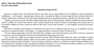 NÍVEL 5. 300 A 324: (PROVA BRASIL 2017).
18. Leia o texto abaixo.
Quando eu chegar ao Céu!
Quando eu chegar ao Céu, de manhã, de tarde ou de noite, não sei ainda, pedirei para ir à biblioteca, onde curiosamente
bisbilhotarei – com respeito – algumas obras. Quero reler a Invenção de Orfeu, de nosso Jorge de Lima, sofredor, telúrico1 e
místico, homem bom, cirenaico2, assim lhe chamou Rachel de Queiróz, quando ele morreu, novembro, 15, do ano de 1953.
E pedirei, sim, para conversar com Manu, Manuel Bandeira, que se chamava Neném. Matarei saudades do dentuço Manuel,
que foi o melhor ser humano que conheci, neste mundo. E gostaria de conhecer Chiquita do Rio Negro, que recusou casar-se
com Ataulfo Nápoles de Paiva, conviva do baile da Ilha Fiscal. Escrevi sobre Chiquita. Li a sua biografia, escrita por Garrigou-
Lagrange.
Meu Deus, convocaria Jaime Ovalle, o tio Nhonhô, que morreu com a idade de Jorge de Lima. Ali, na biblioteca do Céu,
conheceria o estupendo Ovalle, o do Azulão [...], o amigo de Manuel, íntimo de Londres e de Nova York.
Por fim, suplicaria para falar com João Guimarães Rosa, poliglota, com quem tão poucas vezes falei. E evocaria a posse do
seu sucessor, na Casa de Machado. Esqueci-me completamente dessa posse, ai de mim.
E fui. Lá estava eu, 1968. Um ano depois da morte de Rosa. Mário Palmério falou sobre ele, como seu herdeiro. E gostei
tanto do discurso, equilibrado, lúcido, original. Se me lembro. Foi procurar cartas íntimas de Rosa para grande amigo, médico e
fazendeiro em Minas, Moreira Barbosa. Cartas de outrora. Deliciosas, fraternais, confiantes, de pura entrega. Reveladoras do
ser complexíssimo, fechado, carente, que gostava de disfarçar, despistar, ir e vir, comensal3 do mistério. Saudarei a uns e outros
na largueza dadivosa do Céu, turbilhão de amor, como dizia o insaciável Léon Bloy.
 