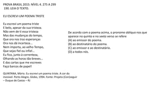 PROVA BRASIL 2015: NÍVEL 4. 275 A 299
190. LEIA O TEXTO.
EU ESCREVI UM POEMA TRISTE
Eu escrevi um poema triste
E belo, apesar da sua tristeza.
Não vem de ti essa tristeza
Mas das mudanças do tempo,
Que ora nos traz esperanças
Ora nos dá incerteza...
Nem importa, ao velho Tempo,
Que sejas fiel ou infiel...
Eu fico, junto à correnteza,
Olhando as horas tão breves...
E das cartas que me escreves
Faço barcos de papel!
QUINTANA, Mário. Eu escrevi um poema triste. A cor do
invisível. Porto Alegre, Globo, 1994. Fonte: Projeto (Con)seguir
– Duque de Caxias – RJ
De acordo com o poema acima, o pronome oblíquo nos que
aparece no quinto e no sexto verso se refere
(A) ao emissor do poema.
(B) ao destinatário do poema.
(C) ao emissor e ao destinatário.
(D) a todos nós.
 