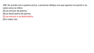 190. De acordo com o poema acima, o pronome oblíquo nos que aparece no quinto e no
sexto verso se refere
(A) ao emissor do poema.
(B) ao destinatário do poema.
(C) ao emissor e ao destinatário.
(D) a todos nós.
 
