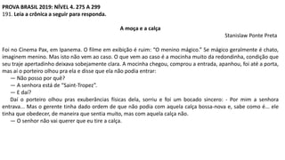 PROVA BRASIL 2019: NÍVEL 4. 275 A 299
191. Leia a crônica a seguir para responda.
A moça e a calça
Stanislaw Ponte Preta
Foi no Cinema Pax, em Ipanema. O filme em exibição é ruim: “O menino mágico.” Se mágico geralmente é chato,
imaginem menino. Mas isto não vem ao caso. O que vem ao caso é a mocinha muito da redondinha, condição que
seu traje apertadinho deixava sobejamente clara. A mocinha chegou, comprou a entrada, apanhou, foi até a porta,
mas aí o porteiro olhou pra ela e disse que ela não podia entrar:
— Não posso por quê?
— A senhora está de “Saint-Tropez”.
— E daí?
Daí o porteiro olhou pras exuberâncias físicas dela, sorriu e foi um bocado sincero: - Por mim a senhora
entrava... Mas o gerente tinha dado ordem de que não podia com aquela calça bossa-nova e, sabe como é... ele
tinha que obedecer, de maneira que sentia muito, mas com aquela calça não.
— O senhor não vai querer que eu tire a calça.
 