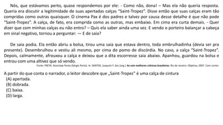 Nós, que estávamos perto, quase respondemos por ele: - Como não, dona! – Mas ela não queria resposta.
Queria era discutir a legitimidade de suas apertadas calças “Saint-Tropez”. Disse então que suas calças eram tão
compridas como outras quaisquer. O cinema Pax é dos padres e talvez por causa desse detalhe é que não pode
“Saint-Tropez”. A calça, de fato, era comprida como as outras, mas embaixo. Em cima era curta demais. - Quer
dizer que com minhas calças eu não entro? – Quis ela saber ainda uma vez. E vendo o porteiro balançar a cabeça
em sinal negativo, tornou a perguntar: — E de saia?
De saia podia. Ela então abriu a bolsa, tirou uma saia que estava dentro, toda embrulhadinha (devia ser pra
presente). Desembrulhou e vestiu ali mesmo, por cima do pomo de discórdia. No caso, a calça “Saint-Tropez”.
Depois, calmamente, afrouxou a calça e deixou que a dita escorresse saia abaixo. Apanhou, guardou na bolsa e
entrou com uma altivez que só vendo.
Fonte: PRETA, Stanislaw Ponte (Sérgio Porto). In: SANTOS, Joaquim F. dos [org.]. As cem melhores crônicas brasileiras. Rio de Janeiro: Objetiva, 2007. Com cortes.
A partir do que conta o narrador, o leitor descobre que „Saint-Tropez‟ é uma calça de cintura
(A) apertada.
(B) dobrada.
(C) baixa.
(D) larga.
 
